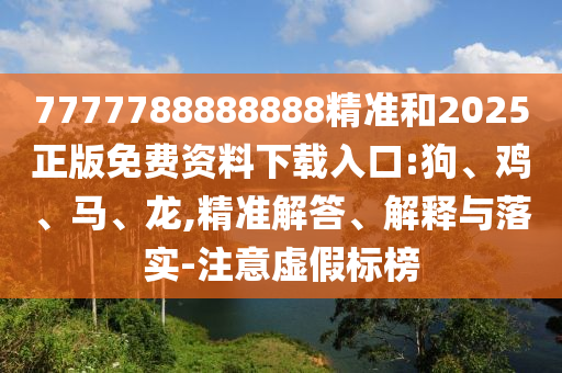 7777788888888精準和2025正版免費資料下載入口:狗、雞、馬、龍,精準解答、解釋與落實-注意虛假標榜