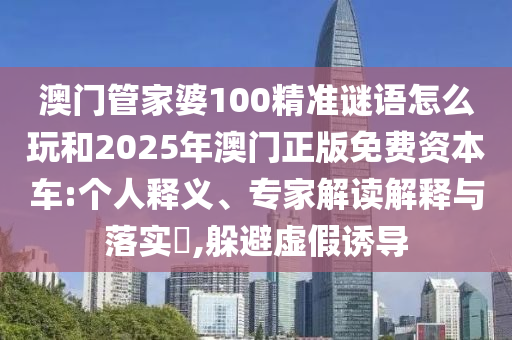 澳門管家婆100精準謎語怎么玩和2025年澳門正版免費資本車:個人釋義、專家解讀解釋與落實?,躲避虛假誘導