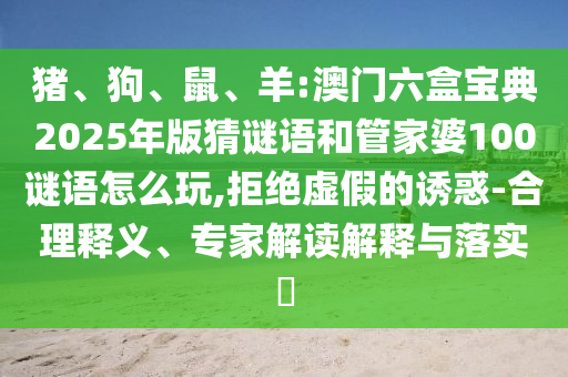 豬、狗、鼠、羊:澳門六盒寶典2025年版猜謎語和管家婆100謎語怎么玩,拒絕虛假的誘惑-合理釋義、專家解讀解釋與落實?