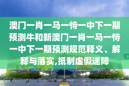 澳門一肖一馬一恃一中下一期預測牛和新澳門一肖一馬一恃一中下一期預測規范釋義、解釋與落實,抵制虛假迷障
