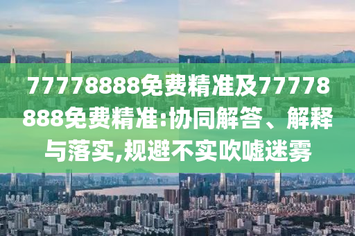 77778888免費精準及77778888免費精準:協同解答、解釋與落實,規避不實吹噓迷霧