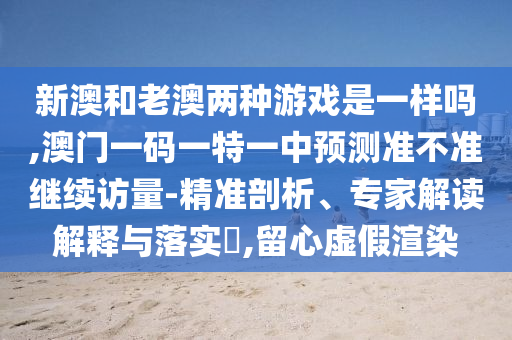 新澳和老澳兩種游戲是一樣嗎,澳門一碼一特一中預測準不準繼續訪量-精準剖析、專家解讀解釋與落實?,留心虛假渲染