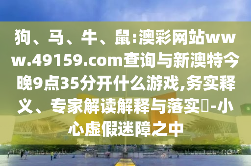 狗、馬、牛、鼠:澳彩網站www.49159.соm查詢與新澳特今晚9點35分開什么游戲,務實釋義、專家解讀解釋與落實?-小心虛假迷障之中