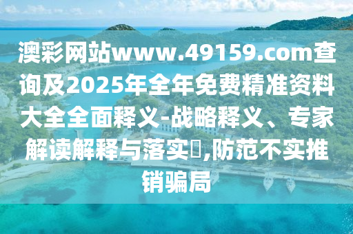 澳彩網站www.49159.соm查詢及2025年全年免費精準資料大全全面釋義-戰略釋義、專家解讀解釋與落實?,防范不實推銷騙局