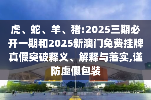 虎、蛇、羊、豬:2025三期必開一期和2025新澳門免費掛牌真假突破釋義、解釋與落實,謹防虛假包裝