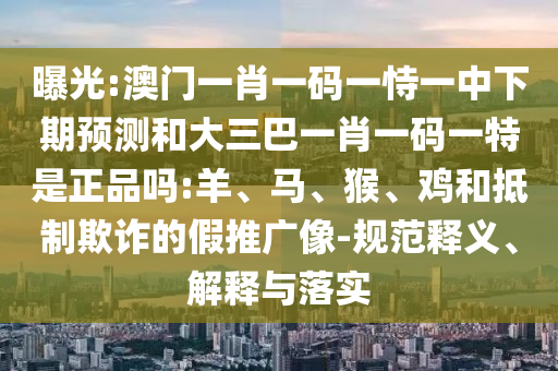 曝光:澳門一肖一碼一恃一中下期預測和大三巴一肖一碼一特是正品嗎:羊、馬、猴、雞和抵制欺詐的假推廣像-規范釋義、解釋與落實