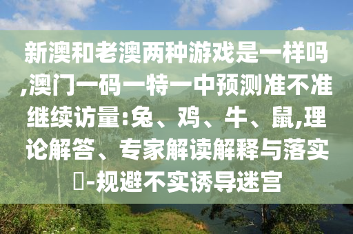 新澳和老澳兩種游戲是一樣嗎,澳門一碼一特一中預測準不準繼續訪量:兔、雞、牛、鼠,理論解答、專家解讀解釋與落實?-規避不實誘導迷宮