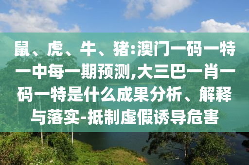 鼠、虎、牛、豬:澳門一碼一特一中每一期預測,大三巴一肖一碼一特是什么成果分析、解釋與落實-抵制虛假誘導危害
