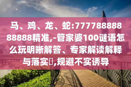 馬、雞、龍、蛇:77778888888888精準,-管家婆100謎語怎么玩明晰解答、專家解讀解釋與落實?,規避不實誘導