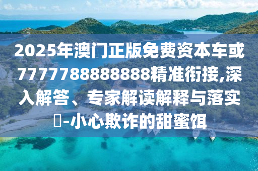 2025年澳門正版免費資本車或7777788888888精準銜接,深入解答、專家解讀解釋與落實?-小心欺詐的甜蜜餌