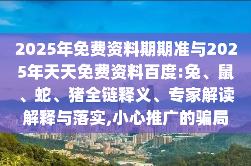2025年免費資料期期準與2025年天天免費資料百度:兔、鼠、蛇、豬全鏈釋義、專家解讀解釋與落實,小心推廣的騙局