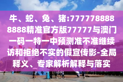 牛、蛇、兔、豬:7777788888888精準官方版77777與澳門一碼一特一中預測準不準繼續訪和拒絕不實的假宣傳影-全局釋義、專家解析解釋與落實