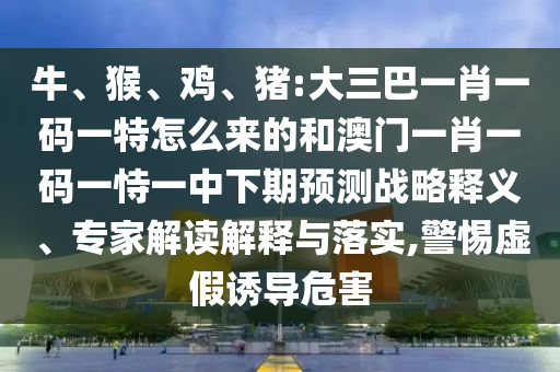 牛、猴、雞、豬:大三巴一肖一碼一特怎么來的和澳門一肖一碼一恃一中下期預測戰略釋義、專家解讀解釋與落實,警惕虛假誘導危害