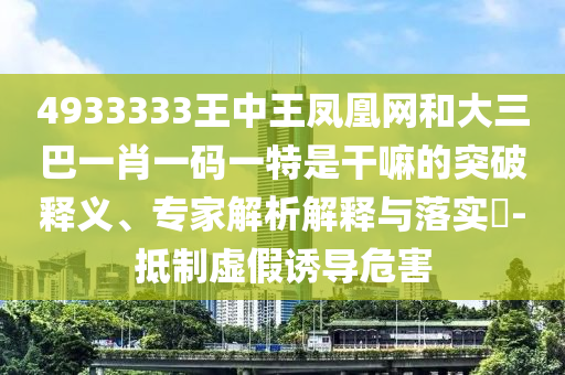 4933333王中王鳳凰網和大三巴一肖一碼一特是干嘛的突破釋義、專家解析解釋與落實?-抵制虛假誘導危害