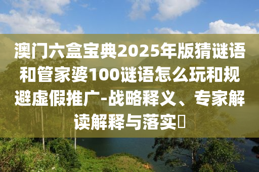 澳門六盒寶典2025年版猜謎語和管家婆100謎語怎么玩和規避虛假推廣-戰略釋義、專家解讀解釋與落實?
