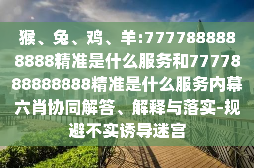 猴、兔、雞、羊:7777888888888精準是什么服務和7777888888888精準是什么服務內幕六肖協同解答、解釋與落實-規避不實誘導迷宮
