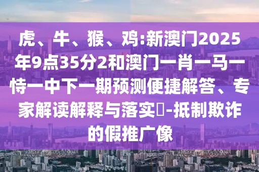 虎、牛、猴、雞:新澳門2025年9點35分2和澳門一肖一馬一恃一中下一期預測便捷解答、專家解讀解釋與落實?-抵制欺詐的假推廣像