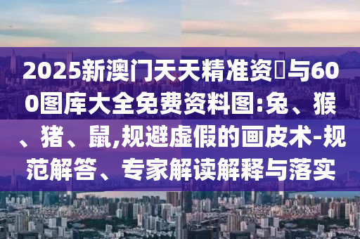 2025新澳門天天精準資枓與600圖庫大全免費資料圖:兔、猴、豬、鼠,規避虛假的畫皮術-規范解答、專家解讀解釋與落實