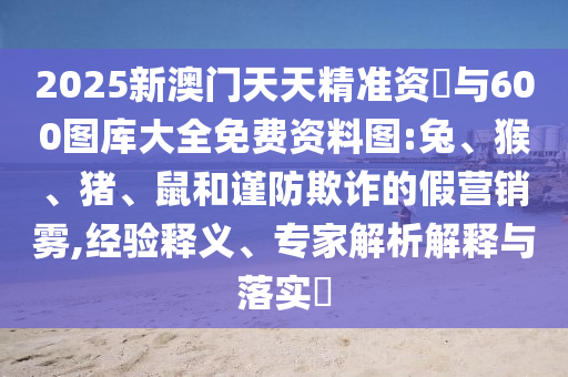2025新澳門天天精準資枓與600圖庫大全免費資料圖:兔、猴、豬、鼠和謹防欺詐的假營銷霧,經驗釋義、專家解析解釋與落實?