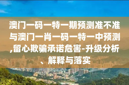 澳門一碼一特一期預測準不準與澳門一肖一碼一特一中預測,留心欺騙承諾危害-升級分析、解釋與落實