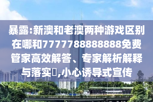 暴露:新澳和老澳兩種游戲區別在哪和7777788888888免費管家高效解答、專家解析解釋與落實?,小心誘導式宣傳