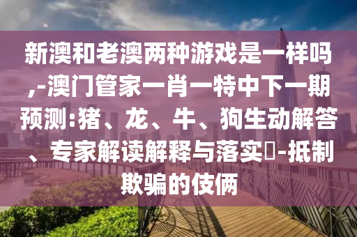 新澳和老澳兩種游戲是一樣嗎,-澳門管家一肖一特中下一期預測:豬、龍、牛、狗生動解答、專家解讀解釋與落實?-抵制欺騙的伎倆