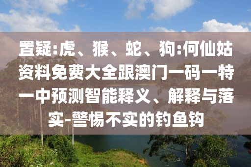 置疑:虎、猴、蛇、狗:何仙姑資料免費大全跟澳門一碼一特一中預測智能釋義、解釋與落實-警惕不實的釣魚鉤