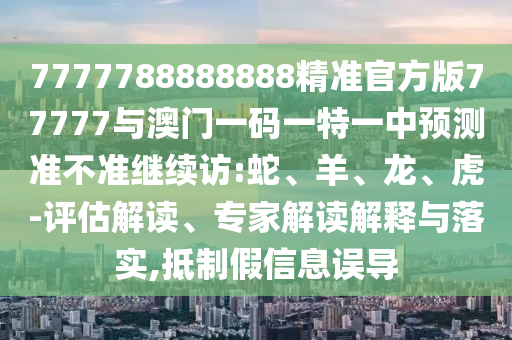 7777788888888精準官方版77777與澳門一碼一特一中預測準不準繼續訪:蛇、羊、龍、虎-評估解讀、專家解讀解釋與落實,抵制假信息誤導