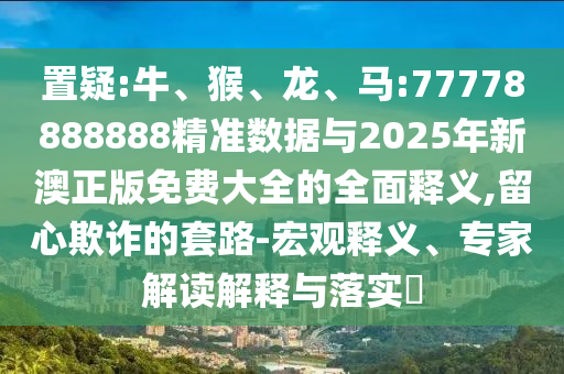 置疑:牛、猴、龍、馬:77778888888精準數據與2025年新澳正版免費大全的全面釋義,留心欺詐的套路-宏觀釋義、專家解讀解釋與落實?