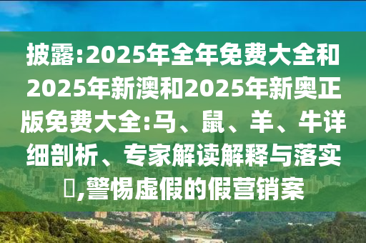 披露:2025年全年免費大全和2025年新澳和2025年新奧正版免費大全:馬、鼠、羊、牛詳細剖析、專家解讀解釋與落實?,警惕虛假的假營銷案