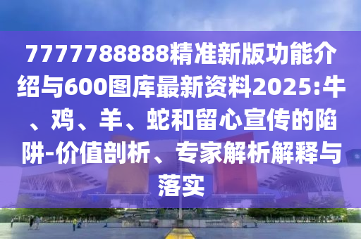 7777788888精準新版功能介紹與600圖庫最新資料2025:牛、雞、羊、蛇和留心宣傳的陷阱-價值剖析、專家解析解釋與落實