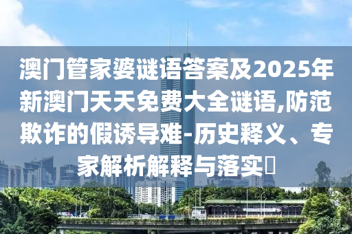 澳門管家婆謎語答案及2025年新澳門天天免費大全謎語,防范欺詐的假誘導難-歷史釋義、專家解析解釋與落實?