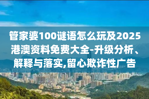 管家婆100謎語怎么玩及2025港澳資料免費大全-升級分析、解釋與落實,留心欺詐性廣告