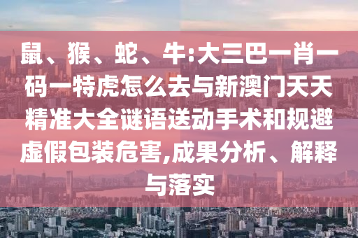 鼠、猴、蛇、牛:大三巴一肖一碼一特虎怎么去與新澳門天天精準大全謎語送動手術和規避虛假包裝危害,成果分析、解釋與落實