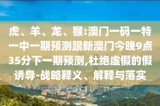 虎、羊、龍、猴:澳門一碼一特一中一期預測跟新澳門今晚9點35分下一期預測,杜絕虛假的假誘導-戰略釋義、解釋與落實