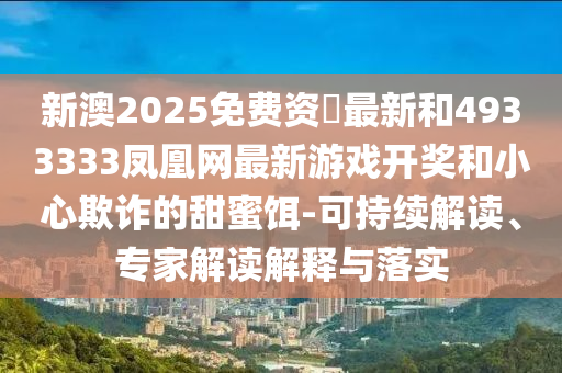 新澳2025免費資枓最新和4933333鳳凰網最新游戲開獎和小心欺詐的甜蜜餌-可持續解讀、專家解讀解釋與落實