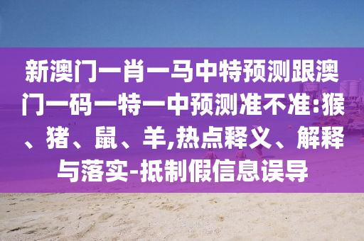 新澳門一肖一馬中特預測跟澳門一碼一特一中預測準不準:猴、豬、鼠、羊,熱點釋義、解釋與落實-抵制假信息誤導