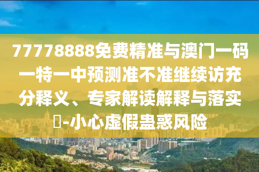 77778888免費精準與澳門一碼一特一中預測準不準繼續訪充分釋義、專家解讀解釋與落實?-小心虛假蠱惑風險