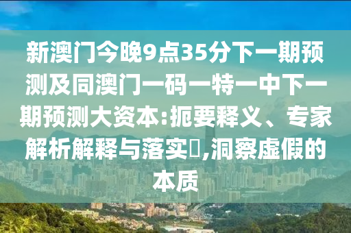 新澳門今晚9點35分下一期預測及同澳門一碼一特一中下一期預測大資本:扼要釋義、專家解析解釋與落實?,洞察虛假的本質