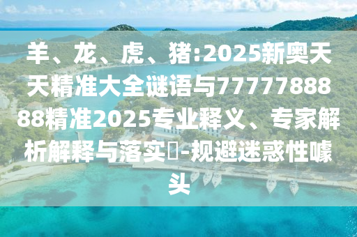 羊、龍、虎、豬:2025新奧天天精準大全謎語與7777788888精準2025專業釋義、專家解析解釋與落實?-規避迷惑性噱頭