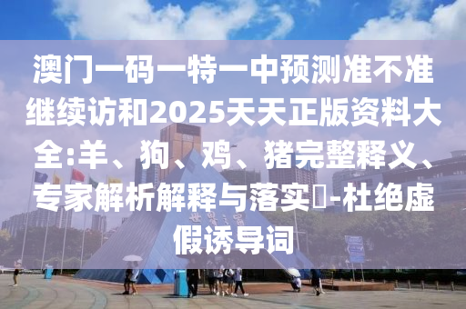澳門一碼一特一中預測準不準繼續訪和2025天天正版資料大全:羊、狗、雞、豬完整釋義、專家解析解釋與落實?-杜絕虛假誘導詞
