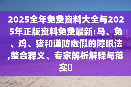 2025全年免費資料大全與2025年正版資料免費最新:馬、兔、雞、豬和謹防虛假的障眼法,整合釋義、專家解析解釋與落實?