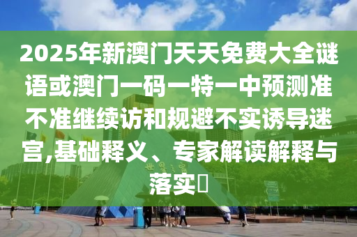 2025年新澳門天天免費大全謎語或澳門一碼一特一中預測準不準繼續訪和規避不實誘導迷宮,基礎釋義、專家解讀解釋與落實?