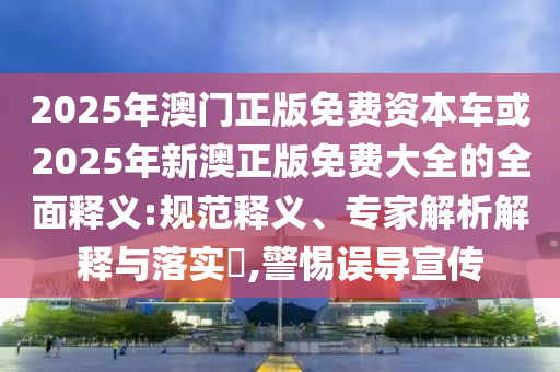 2025年澳門正版免費資本車或2025年新澳正版免費大全的全面釋義:規范釋義、專家解析解釋與落實?,警惕誤導宣傳