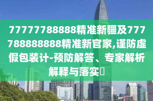 77777788888精準新疆及777788888888精準新官家,謹防虛假包裝計-預防解答、專家解析解釋與落實?
