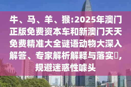 牛、馬、羊、猴:2025年澳門正版免費資本車和新澳門天天免費精準大全謎語動物大深入解答、專家解析解釋與落實?,規避迷惑性噱頭