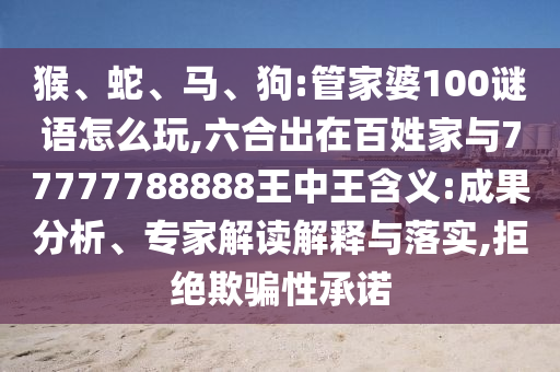 猴、蛇、馬、狗:管家婆100謎語怎么玩,六合出在百姓家與77777788888王中王含義:成果分析、專家解讀解釋與落實,拒絕欺騙性承諾