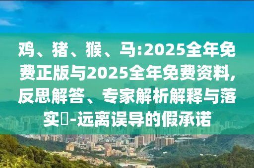 雞、豬、猴、馬:2025全年免費正版與2025全年免費資料,反思解答、專家解析解釋與落實?-遠離誤導的假承諾