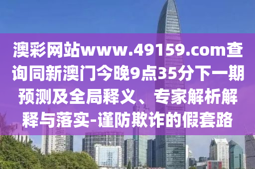 澳彩網站www.49159.соm查詢同新澳門今晚9點35分下一期預測及全局釋義、專家解析解釋與落實-謹防欺詐的假套路