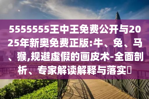 5555555王中王免費公開與2025年新奧免費正版:牛、兔、馬、猴,規避虛假的畫皮術-全面剖析、專家解讀解釋與落實?